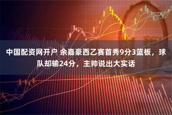 中国配资网开户 余嘉豪西乙赛首秀9分3篮板，球队却输24分，主帅说出大实话