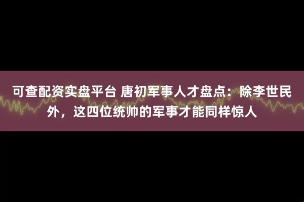 可查配资实盘平台 唐初军事人才盘点：除李世民外，这四位统帅的军事才能同样惊人