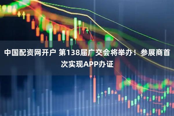 中国配资网开户 第138届广交会将举办！参展商首次实现APP办证