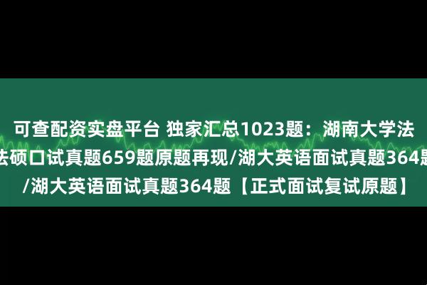 可查配资实盘平台 独家汇总1023题：湖南大学法律硕士复试真题/湖大法硕口试真题659题原题再现/湖大英语面试真题364题【正式面试复试原题】