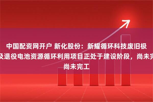 中国配资网开户 新化股份：新耀循环科技废旧极片及退役电池资源循环利用项目正处于建设阶段，尚未完工
