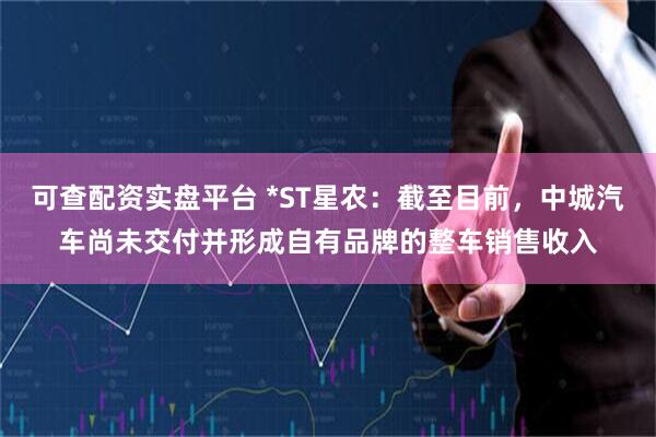 可查配资实盘平台 *ST星农：截至目前，中城汽车尚未交付并形成自有品牌的整车销售收入