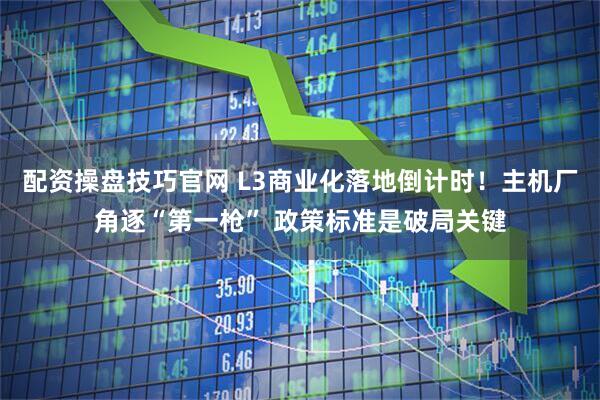 配资操盘技巧官网 L3商业化落地倒计时！主机厂角逐“第一枪” 政策标准是破局关键