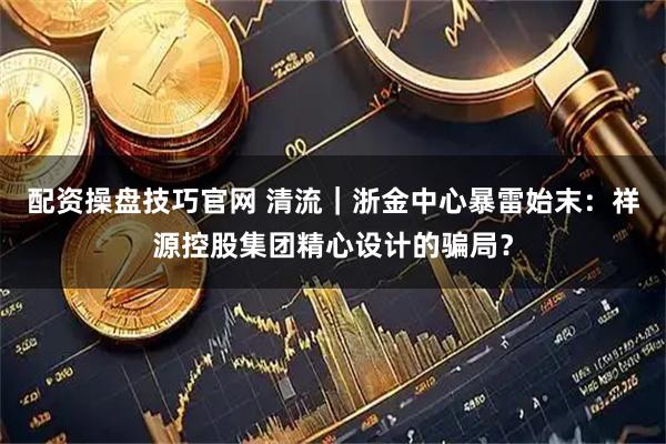 配资操盘技巧官网 清流｜浙金中心暴雷始末：祥源控股集团精心设计的骗局？