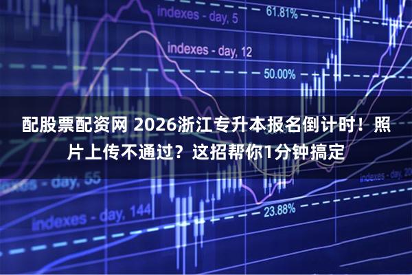 配股票配资网 2026浙江专升本报名倒计时！照片上传不通过？这招帮你1分钟搞定