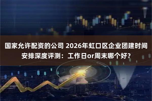 国家允许配资的公司 2026年虹口区企业团建时间安排深度评测：工作日or周末哪个好？