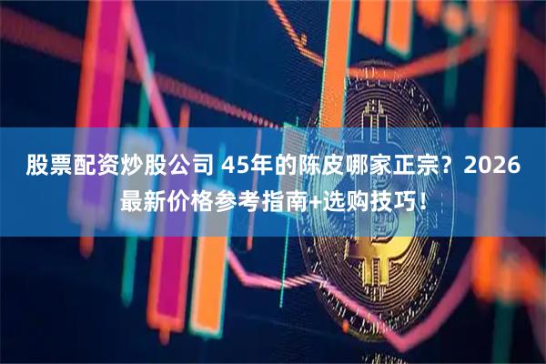 股票配资炒股公司 45年的陈皮哪家正宗？2026最新价格参考指南+选购技巧！