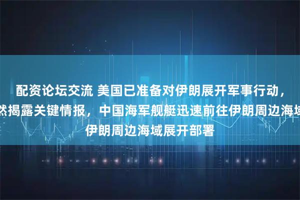 配资论坛交流 美国已准备对伊朗展开军事行动，俄罗斯突然揭露关键情报，中国海军舰艇迅速前往伊朗周边海域展开部署