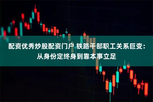 配资优秀炒股配资门户 铁路干部职工关系巨变：从身份定终身到靠本事立足