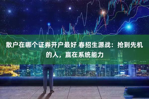 散户在哪个证券开户最好 春招生源战：抢到先机的人，赢在系统能力