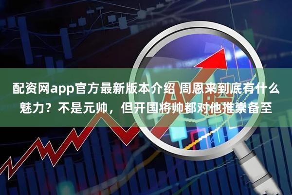 配资网app官方最新版本介绍 周恩来到底有什么魅力？不是元帅，但开国将帅都对他推崇备至