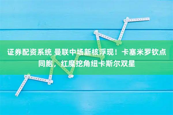 证券配资系统 曼联中场新核浮现！卡塞米罗钦点同胞，红魔挖角纽卡斯尔双星