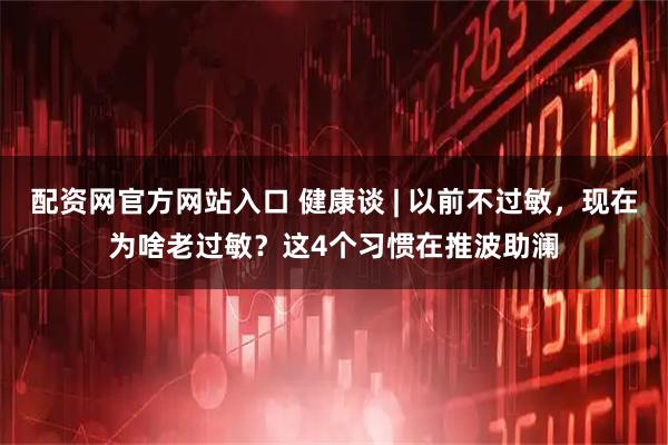 配资网官方网站入口 健康谈 | 以前不过敏，现在为啥老过敏？这4个习惯在推波助澜