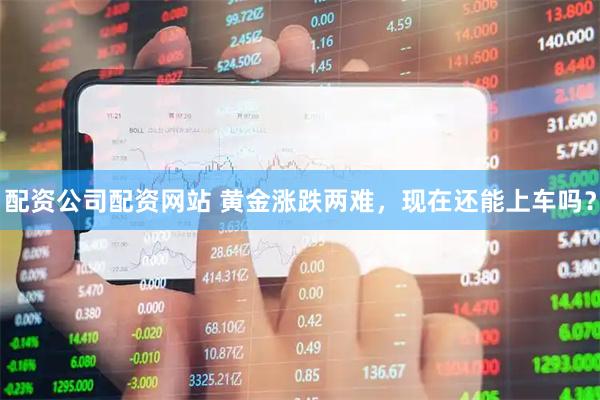 配资公司配资网站 黄金涨跌两难，现在还能上车吗？