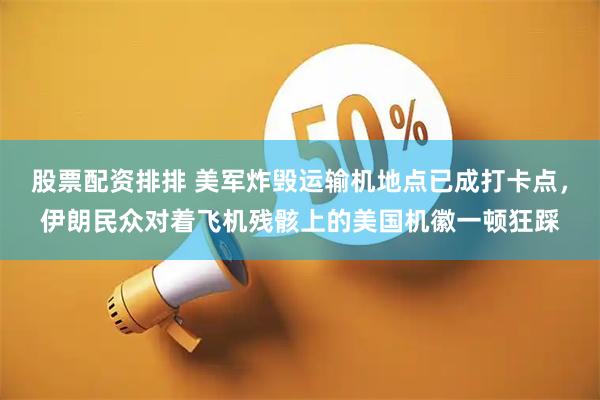 股票配资排排 美军炸毁运输机地点已成打卡点，伊朗民众对着飞机残骸上的美国机徽一顿狂踩
