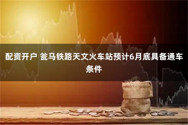 配资开户 瓮马铁路天文火车站预计6月底具备通车条件