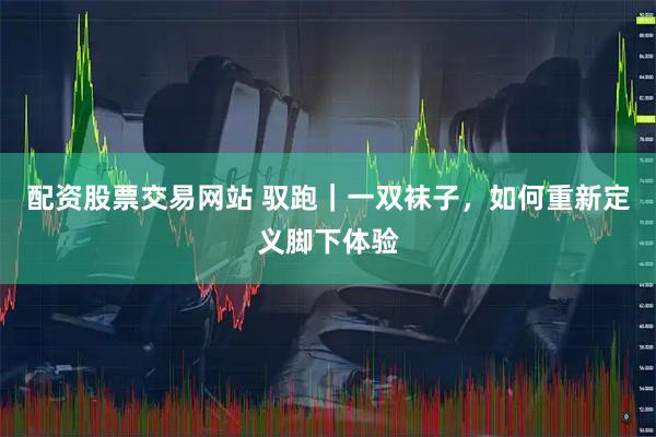 配资股票交易网站 驭跑｜一双袜子，如何重新定义脚下体验