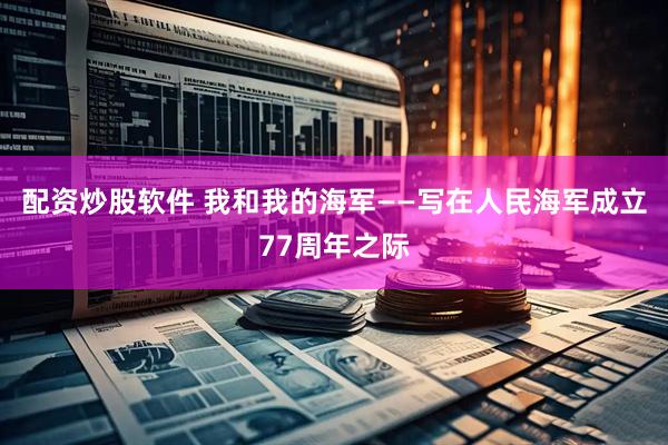 配资炒股软件 我和我的海军——写在人民海军成立77周年之际
