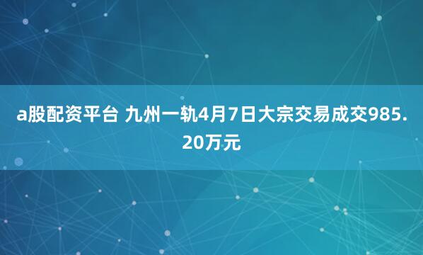 a股配资平台 九州一轨4月7日大宗交易成交985.20万元