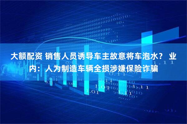 大额配资 销售人员诱导车主故意将车泡水？ 业内：人为制造车辆全损涉嫌保险诈骗