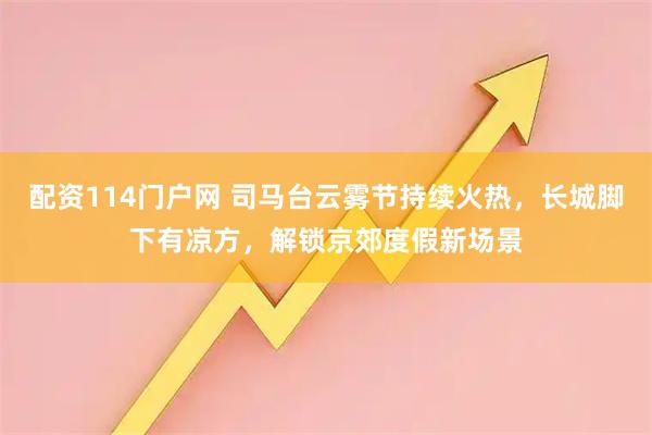 配资114门户网 司马台云雾节持续火热，长城脚下有凉方，解锁京郊度假新场景